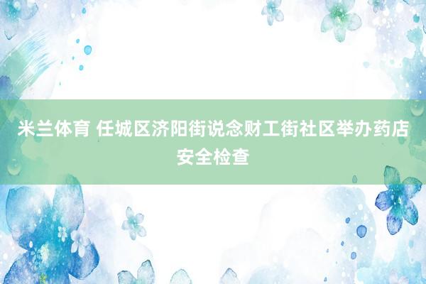 米兰体育 任城区济阳街说念财工街社区举办药店安全检查