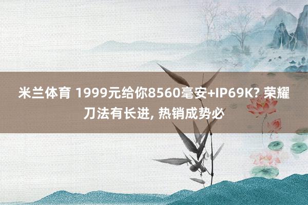 米兰体育 1999元给你8560毫安+IP69K? 荣耀刀法有长进， 热销成势必
