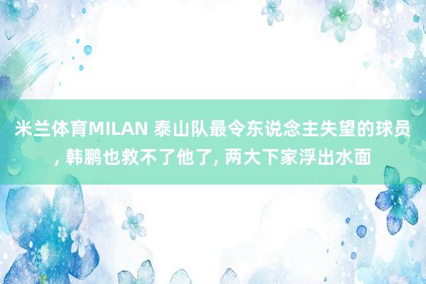 米兰体育MILAN 泰山队最令东说念主失望的球员， 韩鹏也救不了他了， 两大下家浮出水面
