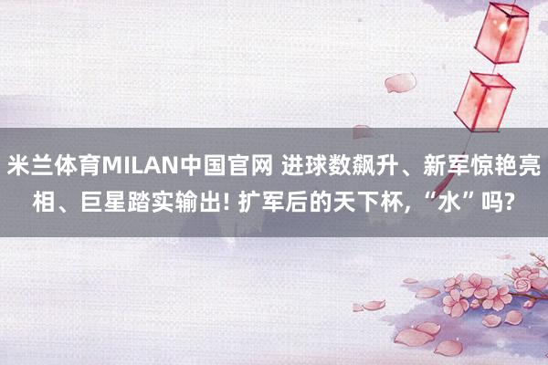 米兰体育MILAN中国官网 进球数飙升、新军惊艳亮相、巨星踏实输出! 扩军后的天下杯, “水”吗?