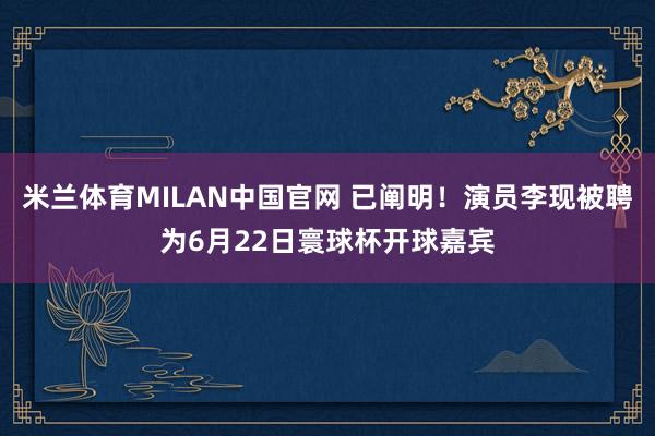 米兰体育MILAN中国官网 已阐明！演员李现被聘为6月22日寰球杯开球嘉宾