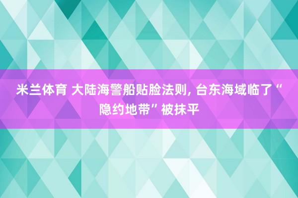 米兰体育 大陆海警船贴脸法则， 台东海域临了“隐约地带”被抹平